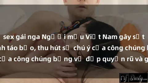 sex gái nga Người mẫu Việt Nam gây sốt với loạt shoot ảnh táo bạo, thu hút sự chú ý của công chúng bằng vẻ đẹp quyến rũ và gợi cảm.