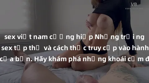 sex việt nam cưỡng hiếp Những trải nghiệm mới lạ với sex tập thể và cách thức truy cập vào hành lang đam mê của bạn. Hãy khám phá những khoái cảm đầy kích thích với tập thể hấp dẫn!