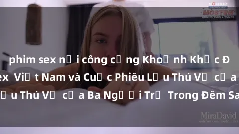 phim sex nơi công cộng Khoảnh Khắc Đầy Kịch Tính: Sex  Việt Nam và Cuộc Phiêu Lưu Thú Vị của Ba Người Trẻ Trong Đêm Say Đắm
