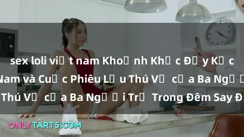 sex loli việt nam Khoảnh Khắc Đầy Kịch Tính: Sex  Việt Nam và Cuộc Phiêu Lưu Thú Vị của Ba Người Trẻ Trong Đêm Say Đắm