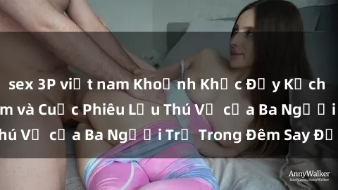 sex 3P việt nam Khoảnh Khắc Đầy Kịch Tính: Sex  Việt Nam và Cuộc Phiêu Lưu Thú Vị của Ba Người Trẻ Trong Đêm Say Đắm