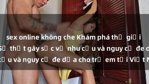sex online không che Khám phá thế giới sex loli Việt Nam: Sự thật gây sốc về nhu cầu và nguy cơ đe dọa cho trẻ em tại Việt Nam