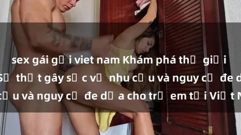 sex gái gọi viet nam Khám phá thế giới sex loli Việt Nam: Sự thật gây sốc về nhu cầu và nguy cơ đe dọa cho trẻ em tại Việt Nam