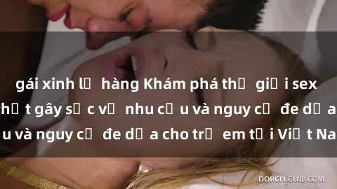 gái xinh lộ hàng Khám phá thế giới sex loli Việt Nam: Sự thật gây sốc về nhu cầu và nguy cơ đe dọa cho trẻ em tại Việt Nam