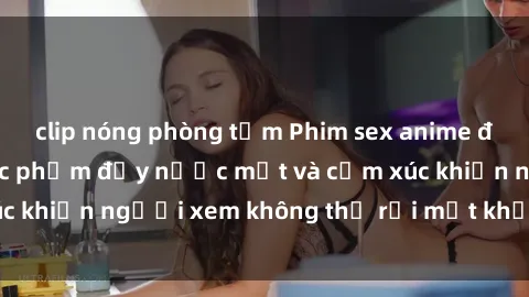 clip nóng phòng tắm Phim sex anime đỉnh cao: Những tác phẩm đầy nước mắt và cảm xúc khiến người xem không thể rời mắt khỏi màn hình