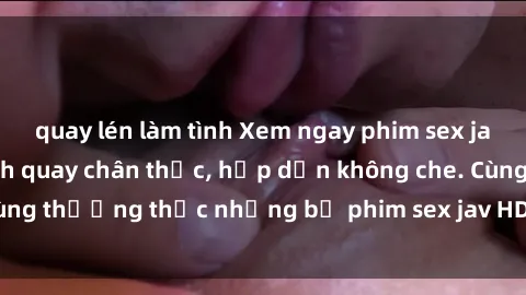 quay lén làm tình Xem ngay phim sex jav HD với những cảnh quay chân thực, hấp dẫn không che. Cùng thưởng thức những bộ phim sex jav HD hot nhất hiện nay!