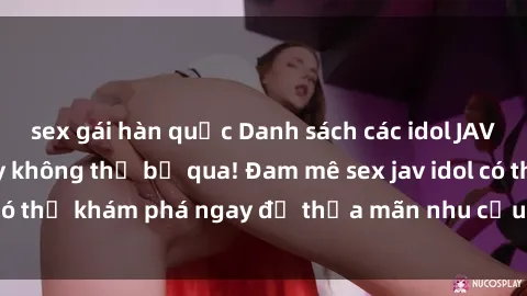 sex gái hàn quốc Danh sách các idol JAV hot nhất hiện nay không thể bỏ qua! Đam mê sex jav idol có thể khám phá ngay để thỏa mãn nhu cầu giải trí của mình!