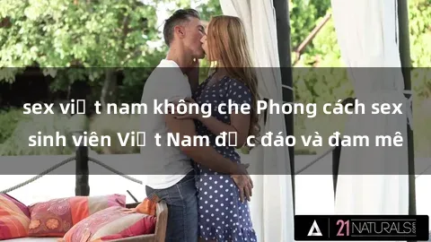 sex việt nam không che Phong cách sex sinh viên Việt Nam độc đáo và đam mê